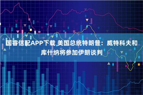 国睿信配APP下载 美国总统特朗普：威特科夫和库什纳将参加伊朗谈判