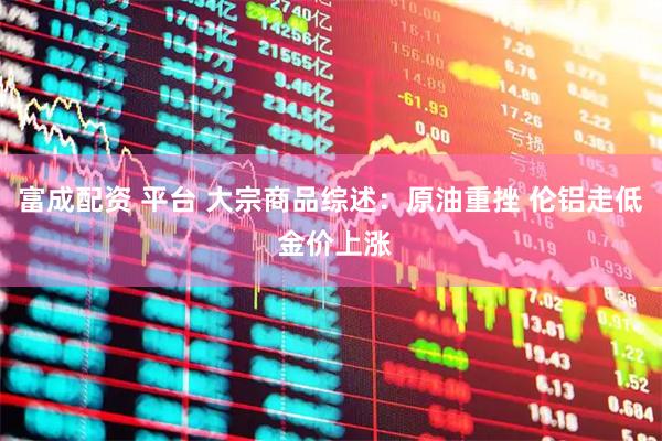 富成配资 平台 大宗商品综述：原油重挫 伦铝走低 金价上涨