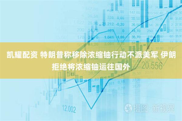 凯耀配资 特朗普称移除浓缩铀行动不派美军 伊朗拒绝将浓缩铀运往国外