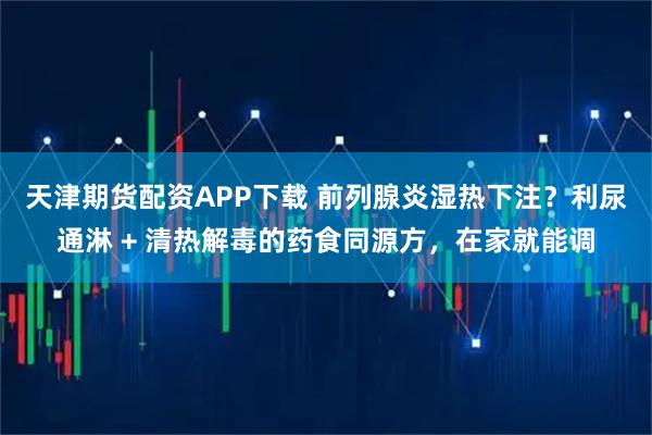 天津期货配资APP下载 前列腺炎湿热下注？利尿通淋 + 清热解毒的药食同源方，在家就能调