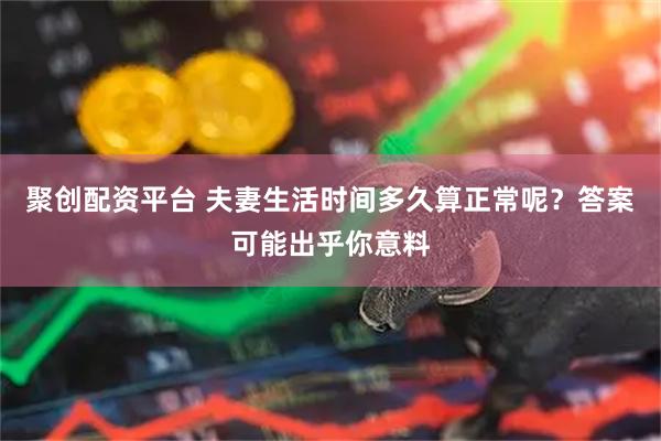 聚创配资平台 夫妻生活时间多久算正常呢？答案可能出乎你意料