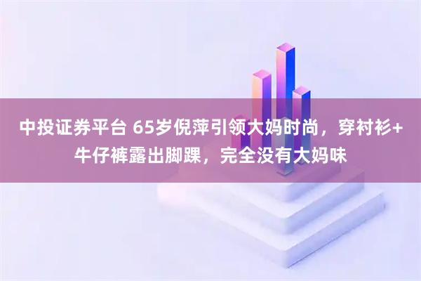 中投证券平台 65岁倪萍引领大妈时尚，穿衬衫+牛仔裤露出脚踝，完全没有大妈味