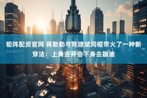 钜阵配资官网 蒋勤勤与陈建斌同框带火了一种新穿法：上身去开会下身去蹦迪