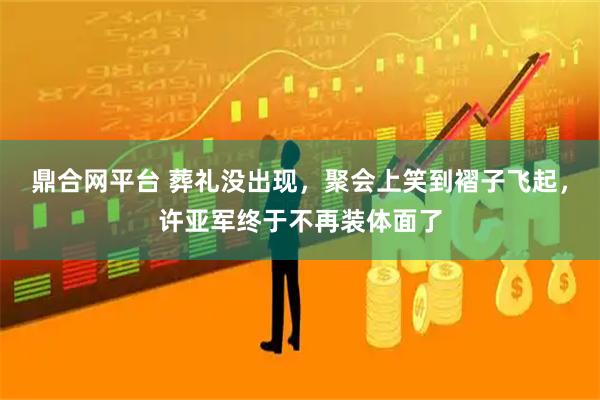 鼎合网平台 葬礼没出现，聚会上笑到褶子飞起，许亚军终于不再装体面了