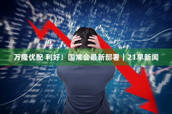万隆优配 利好！国常会最新部署｜21早新闻