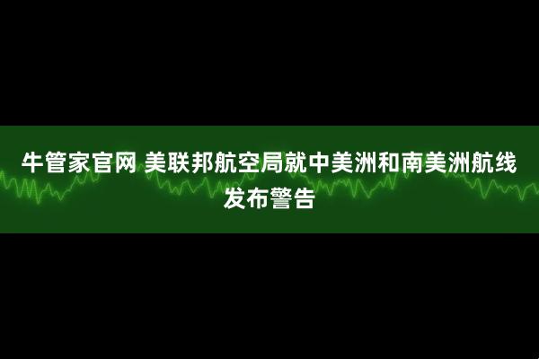 牛管家官网 美联邦航空局就中美洲和南美洲航线发布警告