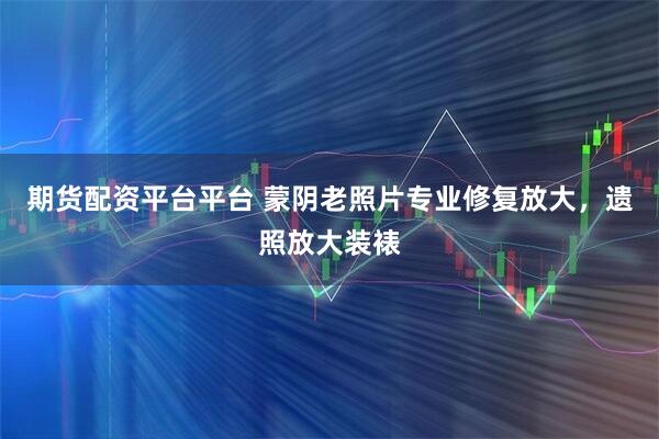 期货配资平台平台 蒙阴老照片专业修复放大，遗照放大装裱