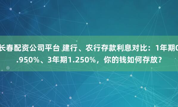 长春配资公司平台 建行、农行存款利息对比：1年期0.950%、3年期1.250%，你的钱如何存放？