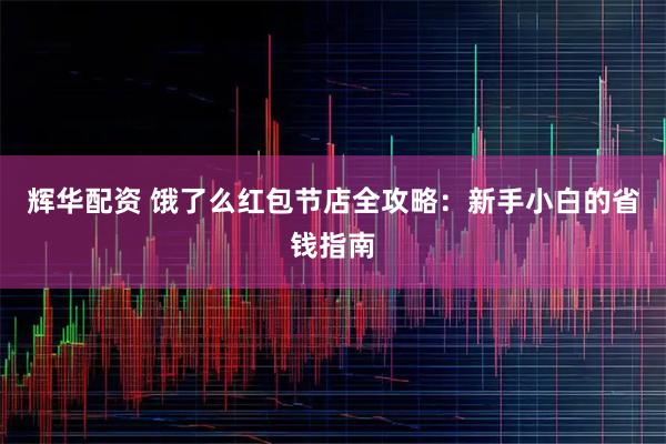 辉华配资 饿了么红包节店全攻略：新手小白的省钱指南