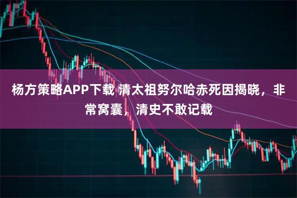 杨方策略APP下载 清太祖努尔哈赤死因揭晓，非常窝囊，清史不敢记载