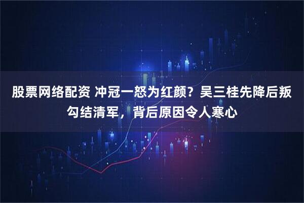 股票网络配资 冲冠一怒为红颜？吴三桂先降后叛勾结清军，背后原因令人寒心