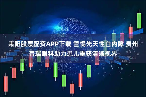 耒阳股票配资APP下载 警惕先天性白内障 贵州普瑞眼科助力患儿重获清晰视界