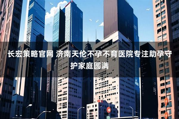 长宏策略官网 济南天伦不孕不育医院专注助孕守护家庭圆满