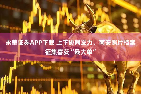 永華证券APP下载 上下协同发力，南安照片档案征集喜获“最大单”