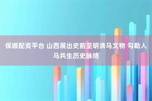 保顺配资平台 山西展出史前至明清马文物 勾勒人马共生历史脉络