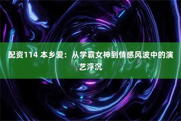 配资114 本乡爱：从学霸女神到情感风波中的演艺浮沉