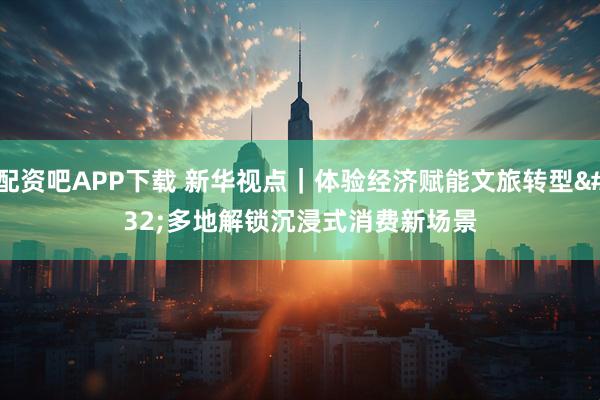 配资吧APP下载 新华视点｜体验经济赋能文旅转型 多地解锁沉浸式消费新场景