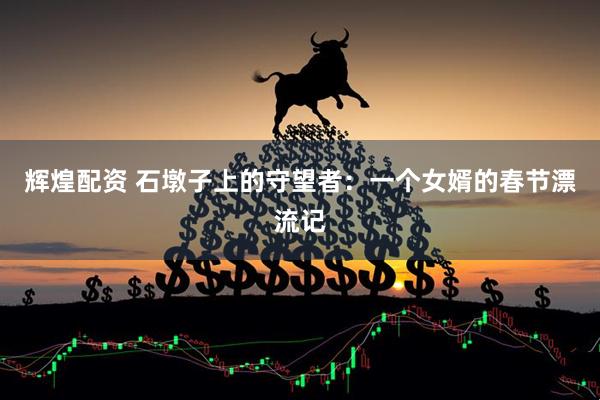 辉煌配资 石墩子上的守望者：一个女婿的春节漂流记