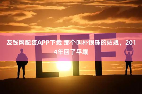 友钱网配资APP下载 那个叫朴银珠的姑娘，2014年回了平壤