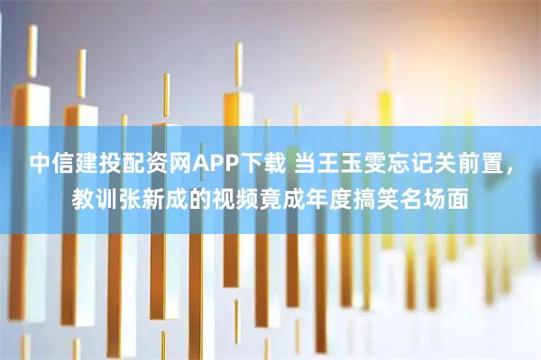 中信建投配资网APP下载 当王玉雯忘记关前置，教训张新成的视频竟成年度搞笑名场面